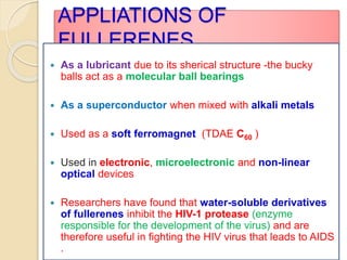 APPLIATIONS OF
FULLERENES
 As a lubricant due to its sherical structure -the bucky
balls act as a molecular ball bearings
 As a superconductor when mixed with alkali metals
 Used as a soft ferromagnet (TDAE C60 )
 Used in electronic, microelectronic and non-linear
optical devices
 Researchers have found that water-soluble derivatives
of fullerenes inhibit the HIV-1 protease (enzyme
responsible for the development of the virus) and are
therefore useful in fighting the HIV virus that leads to AIDS
.
 