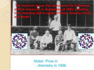 The research group that discovered the fullerenes
at Rice University in September of 1985. standing:
Curl, kneeling (left to right): O’Brian, Smalley, Kroto
and Heath
Nobel Prize in
chemistry in 1996
 