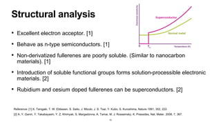 Structural analysis
• Excellent electron acceptor. [1]
• Behave as n-type semiconductors. [1]
• Non-derivatized fullerenes are poorly soluble. (Similar to nanocarbon
materials). [1]
• Introduction of soluble functional groups forms solution-processible electronic
materials. [2]
• Rubidium and cesium doped fullerenes can be superconductors. [2]
10
Reference: [1] K. Tanigaki, T. W. Ebbesen, S. Saito, J. Mizuki, J. S. Tsai, Y. Kubo, S. Kuroshima, Nature 1991, 352, 222.
[2] A. Y. Ganin, Y. Takabayashi, Y. Z. Khimyak, S. Margadonna, A. Tamai, M. J. Rosseinsky, K. Prassides, Nat. Mater. 2008, 7, 367.
 