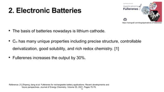 2. Electronic Batteries
• The basis of batteries nowadays is lithium cathode.
• C60 has many unique properties including precise structure, controllable
derivatization, good solubility, and rich redox chemistry. [1]
• Fullerenes increases the output by 30%.
12
Reference: [1] Zhipeng Jiang et.al. Fullerenes for rechargeable battery applications: Recent developments and
future perspectives, Journal of Energy Chemistry, Volume 55, 2021, Pages 70-79,
https://nanografi.com/blog/applications-of-fullerenes/
 