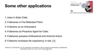 Some other applications
1. Uses in Solar Cells.
2. Fullerenes in Fire Retardant Paint.
3. Fullerene as an Antioxidant.
4. Fullerenes as Proactive Agent for Cells.
5. Fullerenes possess Antibacterial and Antiviral Action.
6. Fullerene Increases life expectancy in rats. [1]
16
Reference: [1] Tarek Baati, et.al. The prolongation of the lifespan of rats by repeated oral administration of [60]fullerene,
Biomaterials, Volume 33, Issue 19, 2012, Pages 4936-4946,
https://nanografi.com/blog/applications-of-fullerenes/
 
