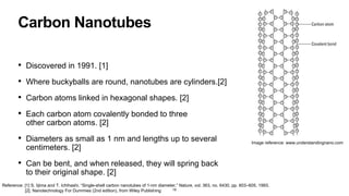 Carbon Nanotubes
• Discovered in 1991. [1]
• Where buckyballs are round, nanotubes are cylinders.[2]
• Carbon atoms linked in hexagonal shapes. [2]
• Each carbon atom covalently bonded to three
other carbon atoms. [2]
• Diameters as small as 1 nm and lengths up to several
centimeters. [2]
• Can be bent, and when released, they will spring back
to their original shape. [2]
18
Image reference: www.understandingnano.com
Reference: [1] S. Iijima and T. Ichihashi, “Single-shell carbon nanotubes of 1-nm diameter,” Nature, vol. 363, no. 6430, pp. 603–605, 1993.
[2]. Nanotechnology For Dummies (2nd edition), from Wiley Publishing
 