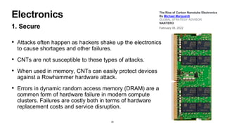 Electronics
1. Secure
• Attacks often happen as hackers shake up the electronics
to cause shortages and other failures.
• CNTs are not susceptible to these types of attacks.
• When used in memory, CNTs can easily protect devices
against a Rowhammer hardware attack.
• Errors in dynamic random access memory (DRAM) are a
common form of hardware failure in modern compute
clusters. Failures are costly both in terms of hardware
replacement costs and service disruption.
20
The Rise of Carbon Nanotube Electronics
By Michael Marquardt
GLOBAL STRATEGY ADVISOR
NANTERO
February 08, 2022
 