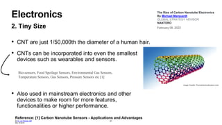 Electronics
2. Tiny Size
• CNT are just 1/50,000th the diameter of a human hair.
• CNTs can be incorporated into even the smallest
devices such as wearables and sensors.
• Also used in mainstream electronics and other
devices to make room for more features,
functionalities or higher performance.
21
The Rise of Carbon Nanotube Electronics
By Michael Marquardt
GLOBAL STRATEGY ADVISOR
NANTERO
February 08, 2022
Image Credits: Promotive/shutterstock.com
Bio-sensors, Food Spoilage Sensors, Environmental Gas Sensors,
Temperature Sensors, Gas Sensors, Pressure Sensors etc [1]
Reference: [1] Carbon Nanotube Sensors - Applications and Advantages
By Dr. Liji Thomas, MD
Dec 19 2018
 