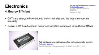 Electronics
4. Energy Efficient
• CNTs are energy efficient due to their small size and the way they operate
internally.
• Deliver a 32 % reduction in power consumption compared to traditional RAMs.
23
The Rise of Carbon Nanotube Electronics
By Michael Marquardt
GLOBAL STRATEGY ADVISOR
NANTERO
February 08, 2022
Fab plants are now making superfast carbon nanotube memory
By Lucas Mearian
Senior Reporter, Computerworld | 2 JUNE 2015 15:31 IST
 
