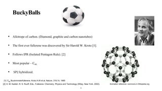 BuckyBalls
• Allotrope of carbon. (Diamond, graphite and carbon nanotubes)
• The first ever fullerene was discovered by Sir Harold W. Kroto [1].
• Follows IPR (Isolated Pentagon Rule). [2]
• Most popular – C60.
• SP2 hybridized.
Animation reference: commons.m.Wikipedia.org
5
[2]: K. M. Kadish, R. S. Ruoff, Eds., Fullerene: Chemistry, Physics and Technology (Wiley, New York, 2002).
[1]: C60
Buckministerfullerene, Kroto.H.W et.al, Nature, 318,14, 1985
 