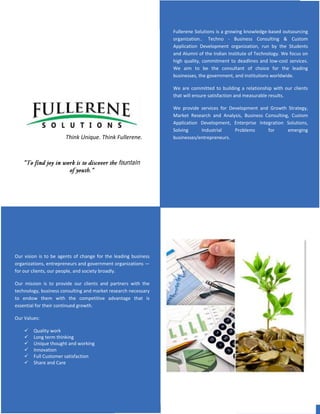 Fullerene Solutions is a growing knowledge-based outsourcing
                                                                   organization.. Techno - Business Consulting & Custom
                                                                   Application Development organization, run by the Students
                                                                   and Alumni of the Indian Institute of Technology. We focus on
                                                                   high quality, commitment to deadlines and low-cost services.
                                                                   We aim to be the consultant of choice for the leading
                                                                   businesses, the government, and institutions worldwide.

                                                                   We are committed to building a relationship with our clients
                                                                   that will ensure satisfaction and measurable results.

                                                                   We provide services for Development and Growth Strategy,
                                                                   Market Research and Analysis, Business Consulting, Custom
                                                                   Application Development, Enterprise Integration Solutions,
                                                                   Solving     Industrial    Problems      for      emerging
                          Think Unique. Think Fullerene.           businesses/entrepreneurs.



                                                 fountain




   Our vision is to be agents of change for the leading business
   organizations, entrepreneurs and government organizations —
   for our clients, our people, and society broadly.

   Our mission is to provide our clients and partners with the
   technology, business consulting and market research necessary
   to endow them with the competitive advantage that is
   essential for their continued growth.

   Our Values:

          Quality work
          Long term thinking
          Unique thought and working
          Innovation
          Full Customer satisfaction
          Share and Care




Think Unique. Think Fullerene.
 