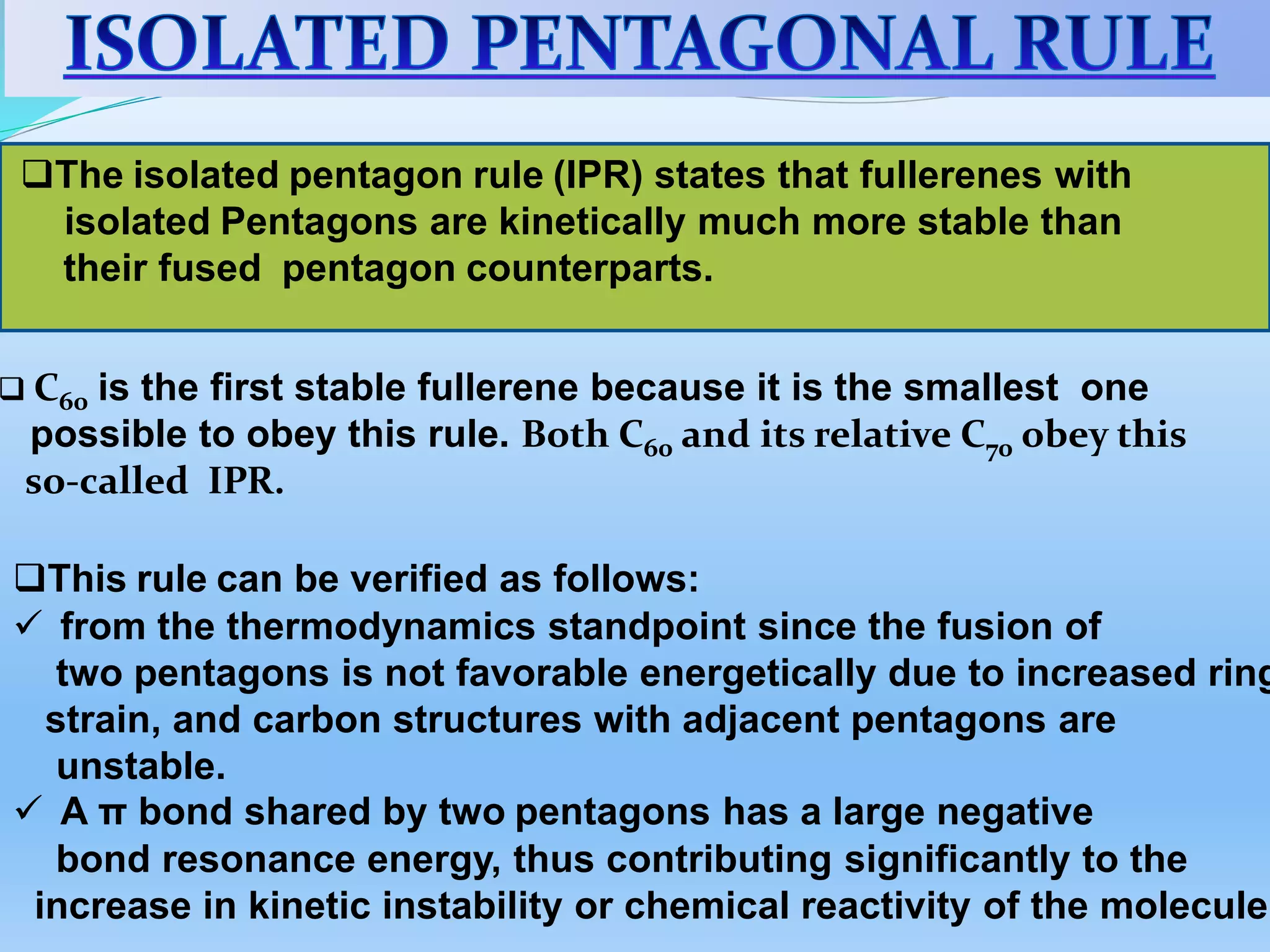 The isolated pentagon rule (IPR) states that fullerenes with
isolated Pentagons are kinetically much more stable than
their fused pentagon counterparts.
 C60 is the first stable fullerene because it is the smallest one
possible to obey this rule. Both C60 and its relative C70 obey this
so-called IPR.
This rule can be verified as follows:
 from the thermodynamics standpoint since the fusion of
two pentagons is not favorable energetically due to increased ring
strain, and carbon structures with adjacent pentagons are
unstable.
 A π bond shared by two pentagons has a large negative
bond resonance energy, thus contributing significantly to the
increase in kinetic instability or chemical reactivity of the molecule.
 