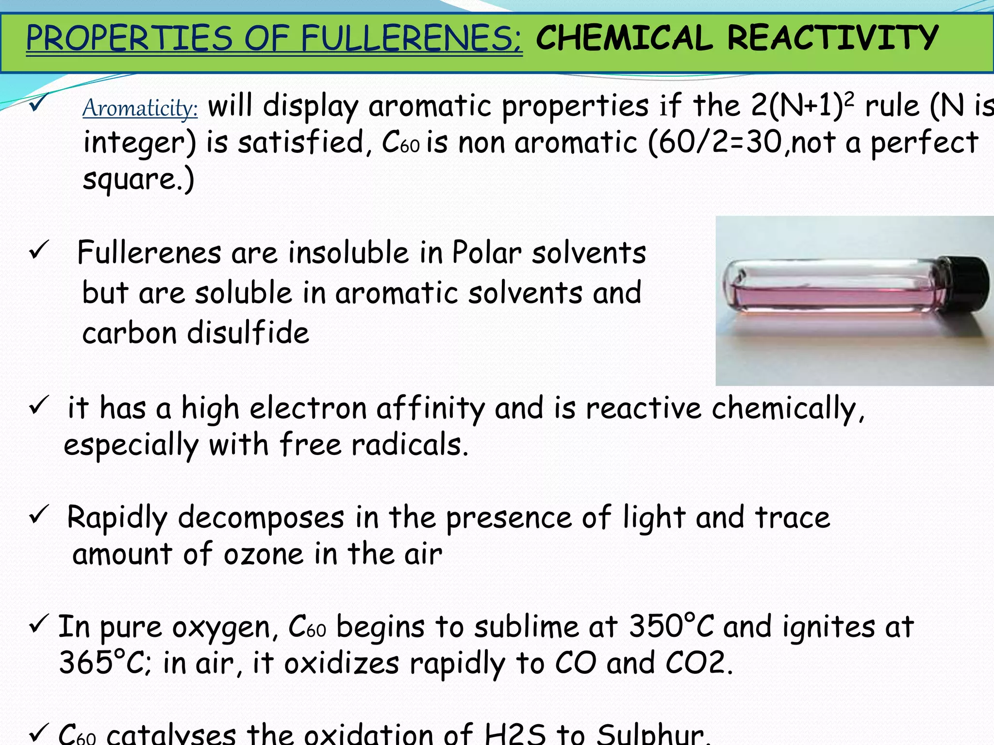 Aromaticity: will display aromatic properties if the 2(N+1)2 rule (N is
integer) is satisfied, C60 is non aromatic (60/2=30,not a perfect
square.)
 Fullerenes are insoluble in Polar solvents
but are soluble in aromatic solvents and
carbon disulfide
 it has a high electron affinity and is reactive chemically,
especially with free radicals.
 Rapidly decomposes in the presence of light and trace
amount of ozone in the air
 In pure oxygen, C60 begins to sublime at 350°C and ignites at
365°C; in air, it oxidizes rapidly to CO and CO2.
PROPERTIES OF FULLERENES; CHEMICAL REACTIVITY
 