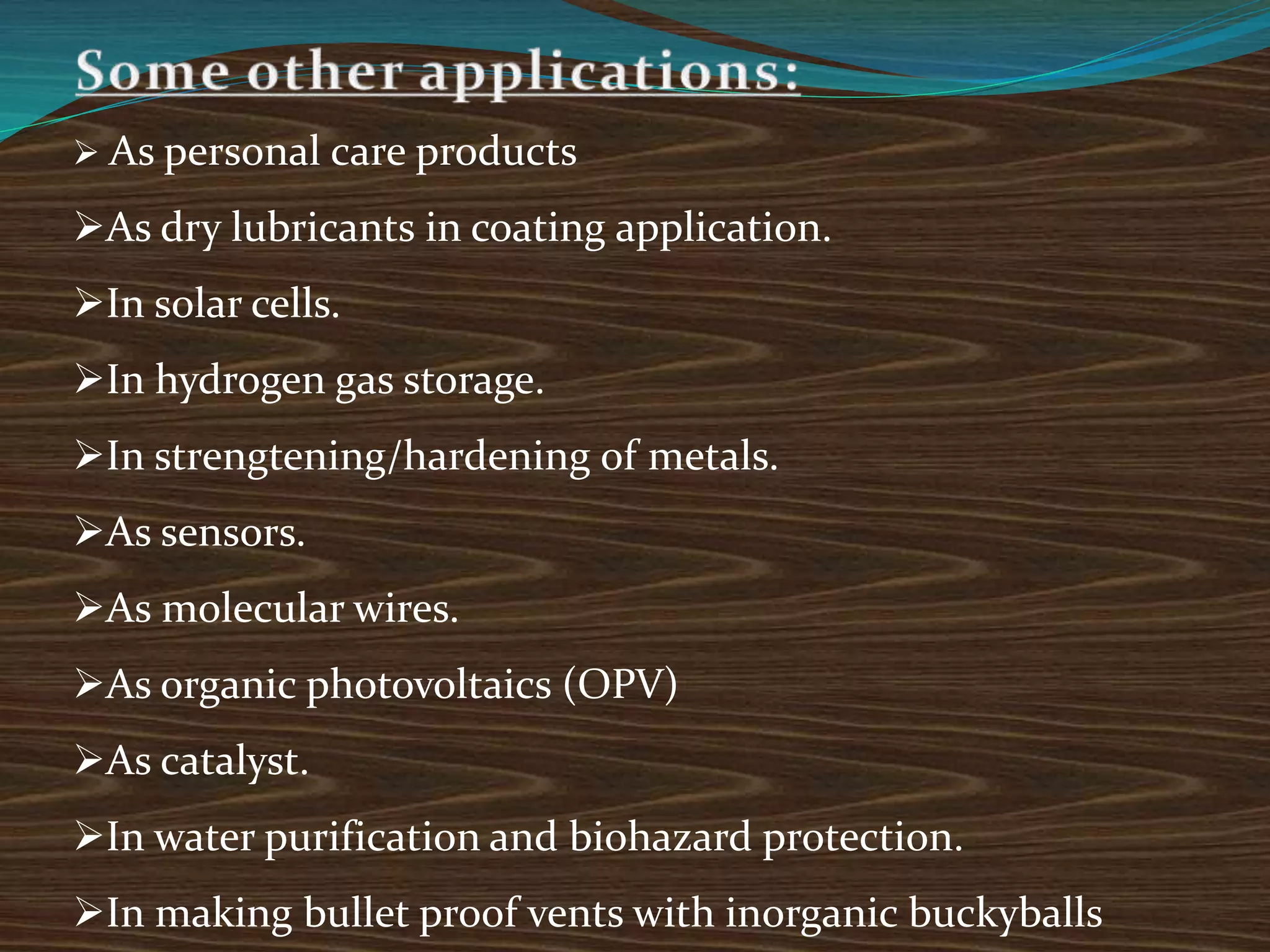  As personal care products
As dry lubricants in coating application.
In solar cells.
In hydrogen gas storage.
In strengtening/hardening of metals.
As sensors.
As molecular wires.
As organic photovoltaics (OPV)
As catalyst.
In water purification and biohazard protection.
In making bullet proof vents with inorganic buckyballs
 