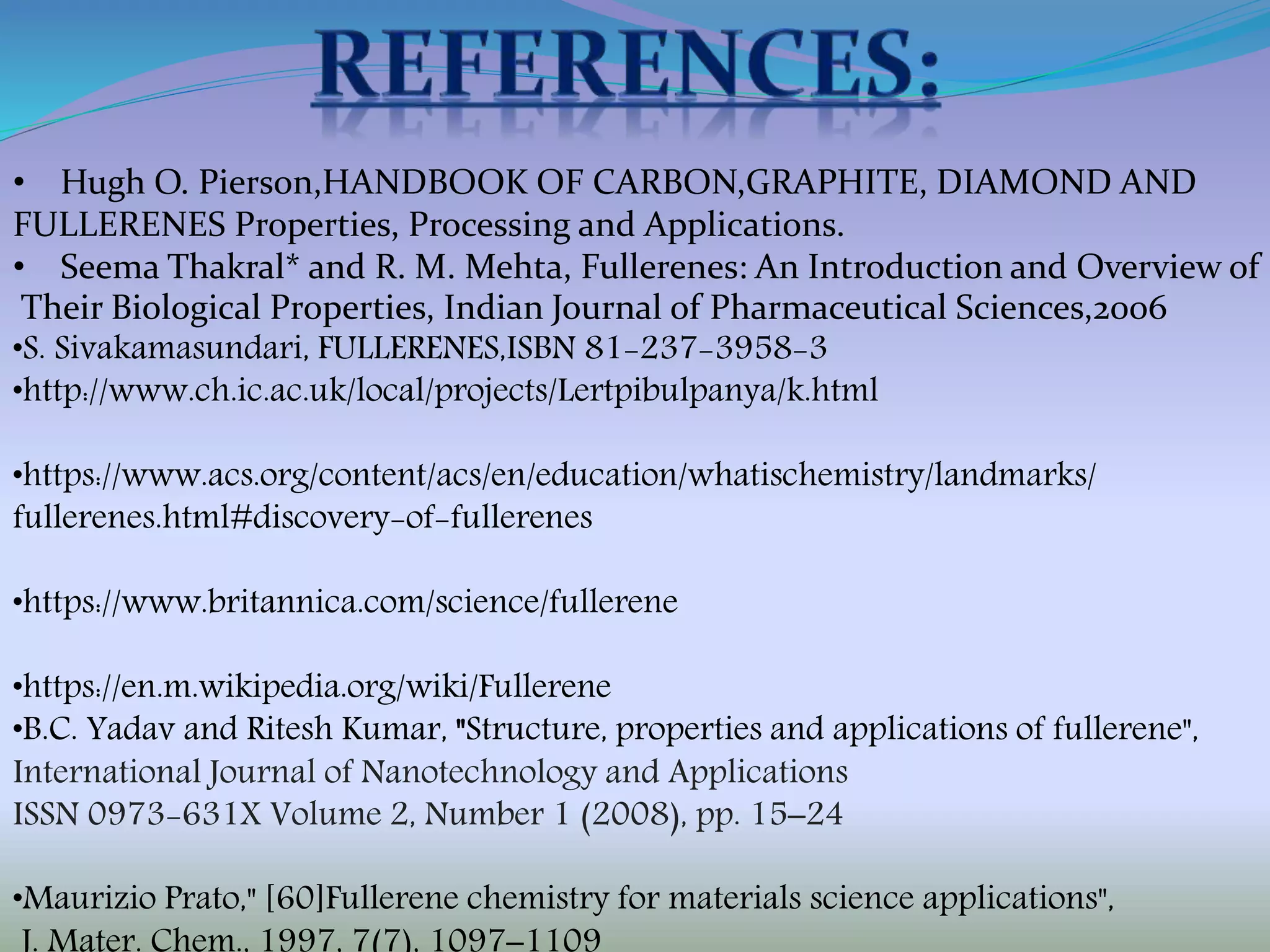 • Hugh O. Pierson,HANDBOOK OF CARBON,GRAPHITE, DIAMOND AND
FULLERENES Properties, Processing and Applications.
• Seema Thakral* and R. M. Mehta, Fullerenes: An Introduction and Overview of
Their Biological Properties, Indian Journal of Pharmaceutical Sciences,2006
•S. Sivakamasundari, FULLERENES,ISBN 81-237-3958-3
•http://www.ch.ic.ac.uk/local/projects/Lertpibulpanya/k.html
•https://www.acs.org/content/acs/en/education/whatischemistry/landmarks/
fullerenes.html#discovery-of-fullerenes
•https://www.britannica.com/science/fullerene
•https://en.m.wikipedia.org/wiki/Fullerene
•B.C. Yadav and Ritesh Kumar, "Structure, properties and applications of fullerene",
International Journal of Nanotechnology and Applications
ISSN 0973-631X Volume 2, Number 1 (2008), pp. 15–24
•Maurizio Prato," [60]Fullerene chemistry for materials science applications",
 