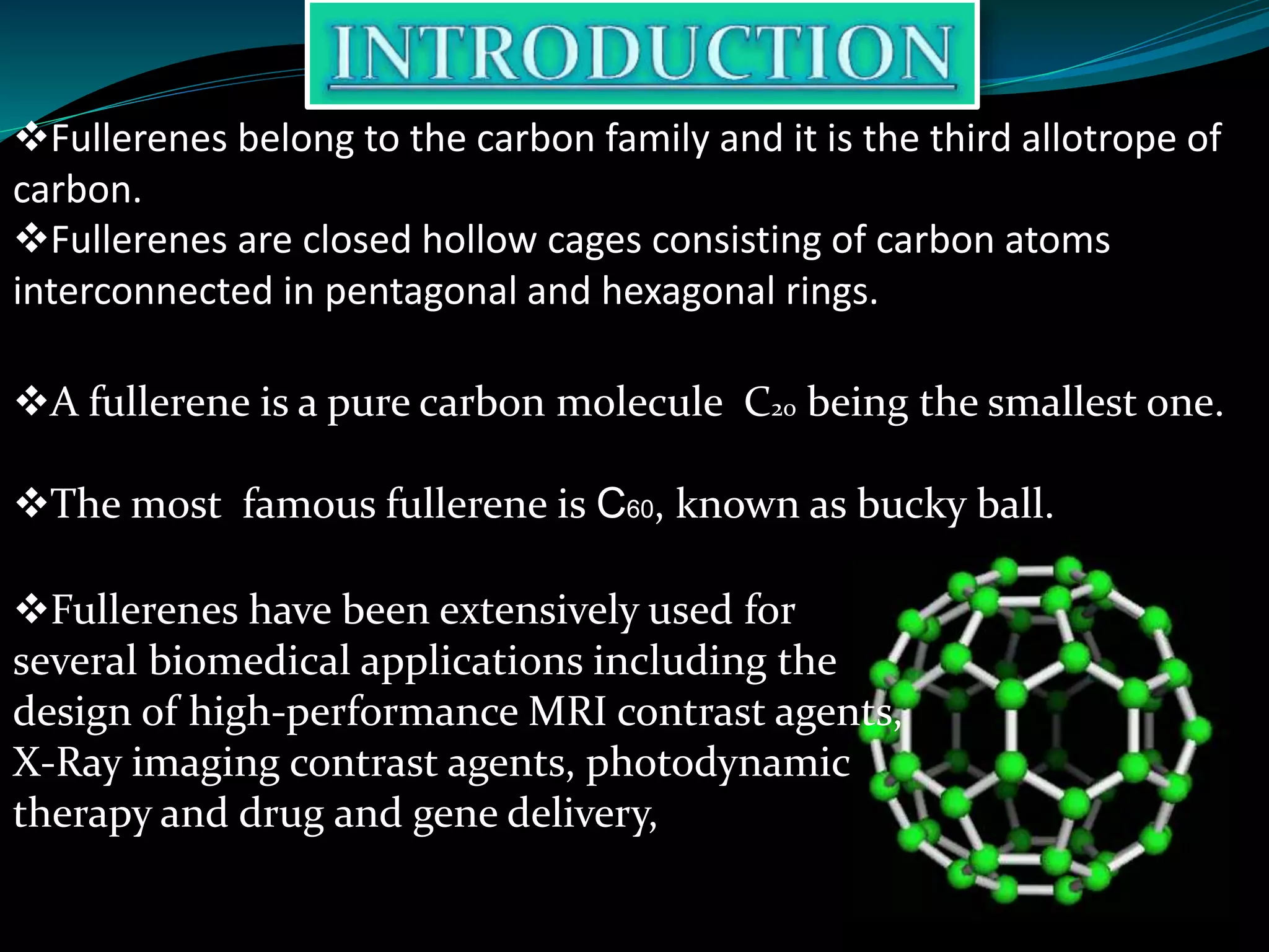 Fullerenes belong to the carbon family and it is the third allotrope of
carbon.
Fullerenes are closed hollow cages consisting of carbon atoms
interconnected in pentagonal and hexagonal rings.
A fullerene is a pure carbon molecule C20 being the smallest one.
The most famous fullerene is C60, known as bucky ball.
Fullerenes have been extensively used for
several biomedical applications including the
design of high-performance MRI contrast agents,
X-Ray imaging contrast agents, photodynamic
therapy and drug and gene delivery,
 