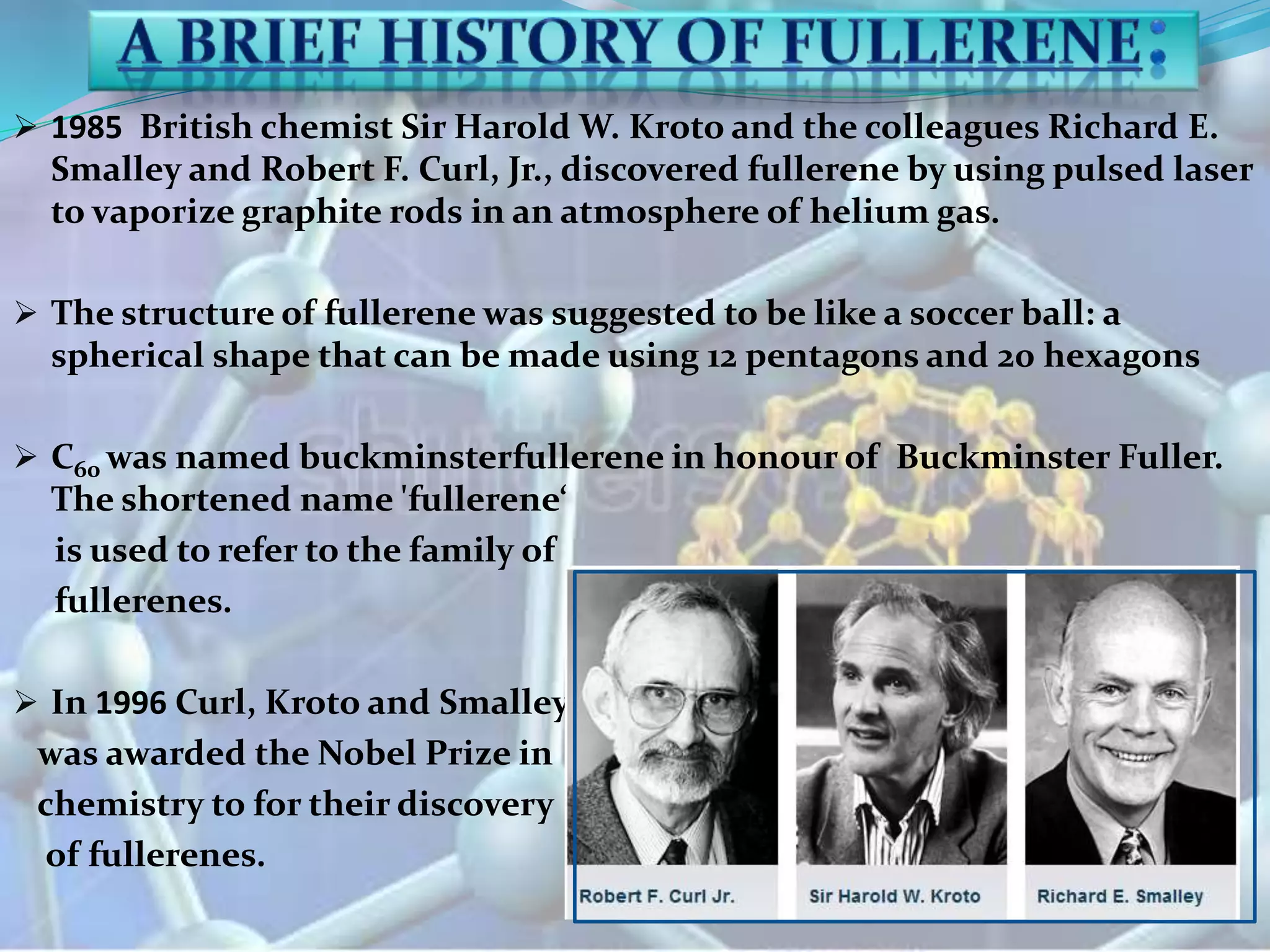  1985 British chemist Sir Harold W. Kroto and the colleagues Richard E.
Smalley and Robert F. Curl, Jr., discovered fullerene by using pulsed laser
to vaporize graphite rods in an atmosphere of helium gas.
 The structure of fullerene was suggested to be like a soccer ball: a
spherical shape that can be made using 12 pentagons and 20 hexagons
 C60 was named buckminsterfullerene in honour of Buckminster Fuller.
The shortened name 'fullerene‘
is used to refer to the family of
fullerenes.
 In 1996 Curl, Kroto and Smalley
was awarded the Nobel Prize in
chemistry to for their discovery
of fullerenes.
 