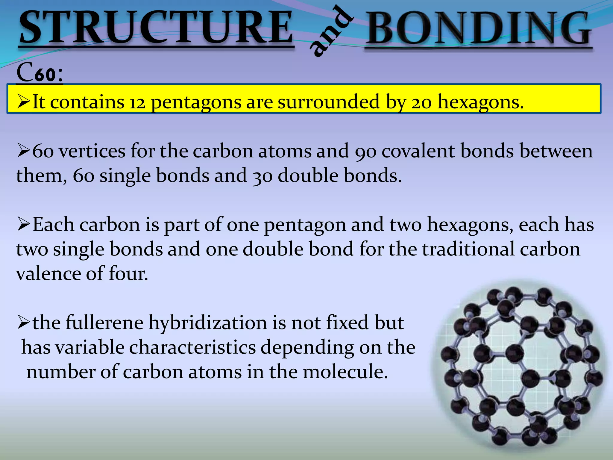 C60:
It contains 12 pentagons are surrounded by 20 hexagons.
60 vertices for the carbon atoms and 90 covalent bonds between
them, 60 single bonds and 30 double bonds.
Each carbon is part of one pentagon and two hexagons, each has
two single bonds and one double bond for the traditional carbon
valence of four.
the fullerene hybridization is not fixed but
has variable characteristics depending on the
number of carbon atoms in the molecule.
 