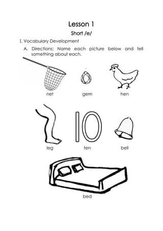 Lesson 1
Short /e/
I. Vocabulary Development
A. Directions: Name each picture below and tell
something about each.
net gem hen
leg ten bell
bed
 