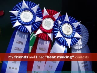 My friends and I had “beat making” contests
https://www.ﬂickr.com/photos/lit-linx/3778830651/in/photolist-6KVuGB-pzoq3E-ny5PKN-avGxQG-4oNCvw-N4dQS-seMxbW-dNNYCh-4vBhHB-dEzb4P-6HWuQ1-99SzLs-abThY3-5xXUQ1-6MZGKU-7JtyiT-3nJa2x-5VfmQf-4fyNeA-6MX2CZ-6MX2MB-
aCA5AK-pg3ugx-aNkn7z-bmrzPv-4PtUP-oqaEnN-dMjCJm-bco9RH-dKkd2b-7oN6Zb-ar2Leu-jZi3D-nNZ9Rq-5DeXwG-7kV1Hx-cGBch9-7X79Hd-9AaM5z-5Q7XU4-7mtYxA-7rx1fE-6TmT9m-r2V5MT-5FJdXr-7muZG2-dmddEh-dnquQd-bCWANM-7oxNeB
 
