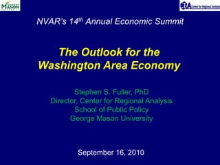 NVAR’s 14th Annual Economic Summit The Outlook for the Washington Area Economy Stephen S. Fuller, PhD Director, Center for Regional Analysis School of Public Policy George Mason University September 16, 2010 