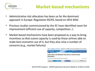 World ATM Congress - SESAR Exploratory Research (Madrid, 10 March 2016)
Market-based mechanisms
• Administrative slot allocation has been so far the dominant
approach in Europe: Regulation 95/93, based on IATA WSG
• Previous studies commissioned by the EC have identified room for
improvement (efficient use of capacity, competition…)
• Market-based mechanisms have been proposed as a way to bring
incentives so that scarce capacity is used by those airlines able to
make best economic use of it, but they also raise a number of
concerns (e.g., market failures)
 
