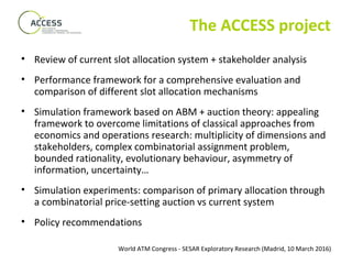 World ATM Congress - SESAR Exploratory Research (Madrid, 10 March 2016)
The ACCESS project
• Review of current slot allocation system + stakeholder analysis
• Performance framework for a comprehensive evaluation and
comparison of different slot allocation mechanisms
• Simulation framework based on ABM + auction theory: appealing
framework to overcome limitations of classical approaches from
economics and operations research: multiplicity of dimensions and
stakeholders, complex combinatorial assignment problem,
bounded rationality, evolutionary behaviour, asymmetry of
information, uncertainty…
• Simulation experiments: comparison of primary allocation through
a combinatorial price-setting auction vs current system
• Policy recommendations
 