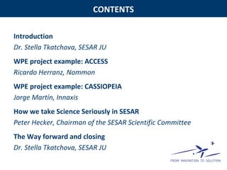 CONTENTS
Introduction
Dr. Stella Tkatchova, SESAR JU
WPE project example: ACCESS
Ricardo Herranz, Nommon
WPE project example: CASSIOPEIA
Jorge Martín, Innaxis
How we take Science Seriously in SESAR
Peter Hecker, Chairman of the SESAR Scientific Committee
The Way forward and closing
Dr. Stella Tkatchova, SESAR JU
 