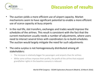 World ATM Congress - SESAR Exploratory Research (Madrid, 10 March 2016)
Discussion of results
• The auction yields a more efficient use of airport capacity. Market
mechanisms seem to have significant potential to enable a more efficient
use of scarce capacity at busy airports
• In the real life, slot transfers, exchanges and trades would improve the
schedules of the airlines. This result is consistent with the fact that the
current mechanism usually needs a number of adjustments, where users
need to interact several times with coordinators to re-build schedules.
The auction would largely mitigate the need for such adjustments
• The extra surplus is not homogeneously distributed among all
stakeholders:
– The increase is relatively bigger for passengers and airports than for airlines
– While some airlines improve their profits, the profit of the airline that enjoyed
grandfather rights in the baseline scenario is reduced.
 