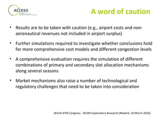 World ATM Congress - SESAR Exploratory Research (Madrid, 10 March 2016)
A word of caution
• Results are to be taken with caution (e.g., airport costs and non-
aeronautical revenues not included in airport surplus)
• Further simulations required to investigate whether conclusions hold
for more comprehensive cost models and different congestion levels
• A comprehensive evaluation requires the simulation of different
combinations of primary and secondary slot allocation mechanisms
along several seasons
• Market mechanisms also raise a number of technological and
regulatory challenges that need to be taken into consideration
 