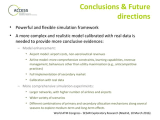 World ATM Congress - SESAR Exploratory Research (Madrid, 10 March 2016)
Conclusions & Future
directions
• Powerful and flexible simulation framework
• A more complex and realistic model calibrated with real data is
needed to provide more conclusive evidences:
– Model enhancement:
• Airport model: airport costs, non-aeronautical revenues
• Airline model: more comprehensive constraints, learning capabilities, revenue
management, behaviours other than utility maximisation (e.g., anticompetitive
practices)
• Full implementation of secondary market
• Calibration with real data
– More comprehensive simulation experiments:
• Larger networks, with higher number of airlines and airports
• Wider variety of scenarios
• Different combinations of primary and secondary allocation mechanisms along several
seasons to explore medium-term and long-term effects
 