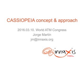 CASSIOPEIA concept & approach
2016.03.10. World ATM Congress
Jorge Martín
jm@innaxis.org
 