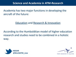 Academia has two major functions in developing the
aircraft of the future:
Education and Research & Innovation
According to the Humboldtian model of higher education
research and studies need to be combined in a holistic
way.
Science and Academia in ATM-Research
#SESAR
@WorldATM_now
 
