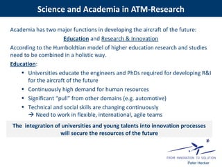 Peter Hecker
Academia has two major functions in developing the aircraft of the future:
Education and Research & Innovation
According to the Humboldtian model of higher education research and studies
need to be combined in a holistic way.
Education:
• Universities educate the engineers and PhDs required for developing R&I
for the aircraft of the future
• Continuously high demand for human resources
• Significant “pull” from other domains (e.g. automotive)
• Technical and social skills are changing continuously
 Need to work in flexible, international, agile teams
The integration of universities and young talents into innovation processes
will secure the resources of the future
Science and Academia in ATM-Research
 