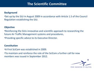Background
•Set up by the SJU in August 2009 in accordance with Article 1.5 of the Council
Regulation establishing the SJU.
Objective
•Reinforcing the SJUs innovative and scientific approach to researching the
future Air Traffic Management systems and procedures,
•Providing specific advice to its Executive Director.
Constitution
•A First SciCom was established in 2009.
•To maintain and reinforce the role of the SciCom a further call for new
members was issued in September 2012.
The Scientific Committee
 