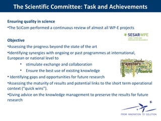 Ensuring quality in science
•The SciCom performed a continuous review of almost all WP-E projects
Objective
•Assessing the progress beyond the state of the art
•Identifying synergies with ongoing or past programmes at international,
European or national level to
• stimulate exchange and collaboration
• Ensure the best use of existing knowledge
• Identifying gaps and opportunities for future research
•Assessing the maturity of results and potential links to the short term operational
context (“quick wins”).
•Giving advice on the knowledge management to preserve the results for future
research
The Scientific Committee: Task and Achievements
 