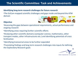 Identifying long-term research challenges for future research
•The SciCom mapped scientific challenges and gaps inside and beyond the ATM
domain
Objective
•Assessing the gaps between operational requirements, actual performance and
ongoing research
•Identifying areas requiring further scientific efforts
•Analyzing other scientific domains (computer science, mathematics, other
transport modes, other infrastructures etc.) and identifying potentials of cross
fertilization
•Identifying transversal areas to be further expanded
•Translating findings and long term research challenges into inputs for defining
the Exploratory Research goals
The Scientific Committee: Task and Achievements
 
