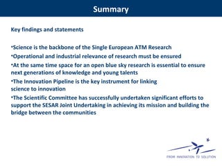 Key findings and statements
•Science is the backbone of the Single European ATM Research
•Operational and industrial relevance of research must be ensured
•At the same time space for an open blue sky research is essential to ensure
next generations of knowledge and young talents
•The Innovation Pipeline is the key instrument for linking
science to innovation
•The Scientific Committee has successfully undertaken significant efforts to
support the SESAR Joint Undertaking in achieving its mission and building the
bridge between the communities
Summary
 