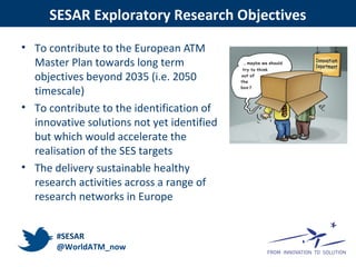 SESAR Exploratory Research Objectives
• To contribute to the European ATM
Master Plan towards long term
objectives beyond 2035 (i.e. 2050
timescale)
• To contribute to the identification of
innovative solutions not yet identified
but which would accelerate the
realisation of the SES targets
• The delivery sustainable healthy
research activities across a range of
research networks in Europe
#SESAR
@WorldATM_now
 