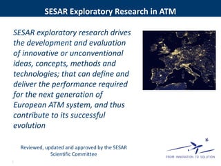 SESAR Exploratory Research in ATM
SESAR exploratory research drives
the development and evaluation
of innovative or unconventional
ideas, concepts, methods and
technologies; that can define and
deliver the performance required
for the next generation of
European ATM system, and thus
contribute to its successful
evolution
Reviewed, updated and approved by the SESAR
Scientific Committee
7
 