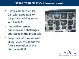 SESAR 2020 ER 1st
Call Lesson Learnt
• Highly competitive 1st
ER
Call with good quality
proposals building upon
WP-E results
• Innovative research
questions and challenges
addressed in the proposals
• Proposals fully in-line with
SESAR 2020 Vision for the
future evolution of the
European ATM
 