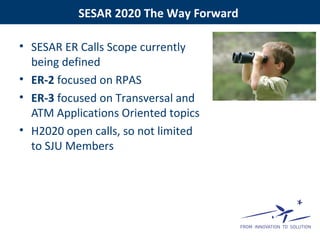 SESAR 2020 The Way Forward
• SESAR ER Calls Scope currently
being defined
• ER-2 focused on RPAS
• ER-3 focused on Transversal and
ATM Applications Oriented topics
• H2020 open calls, so not limited
to SJU Members
 