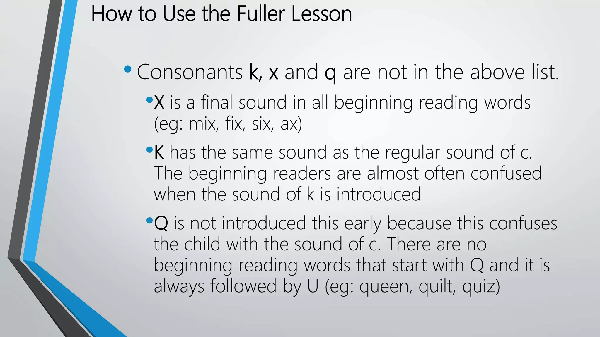 How to Use the Fuller Lesson
•Consonants k, x and q are not in the above list.
•X is a final sound in all beginning reading words
(eg: mix, fix, six, ax)
•K has the same sound as the regular sound of c.
The beginning readers are almost often confused
when the sound of k is introduced
•Q is not introduced this early because this confuses
the child with the sound of c. There are no
beginning reading words that start with Q and it is
always followed by U (eg: queen, quilt, quiz)
 