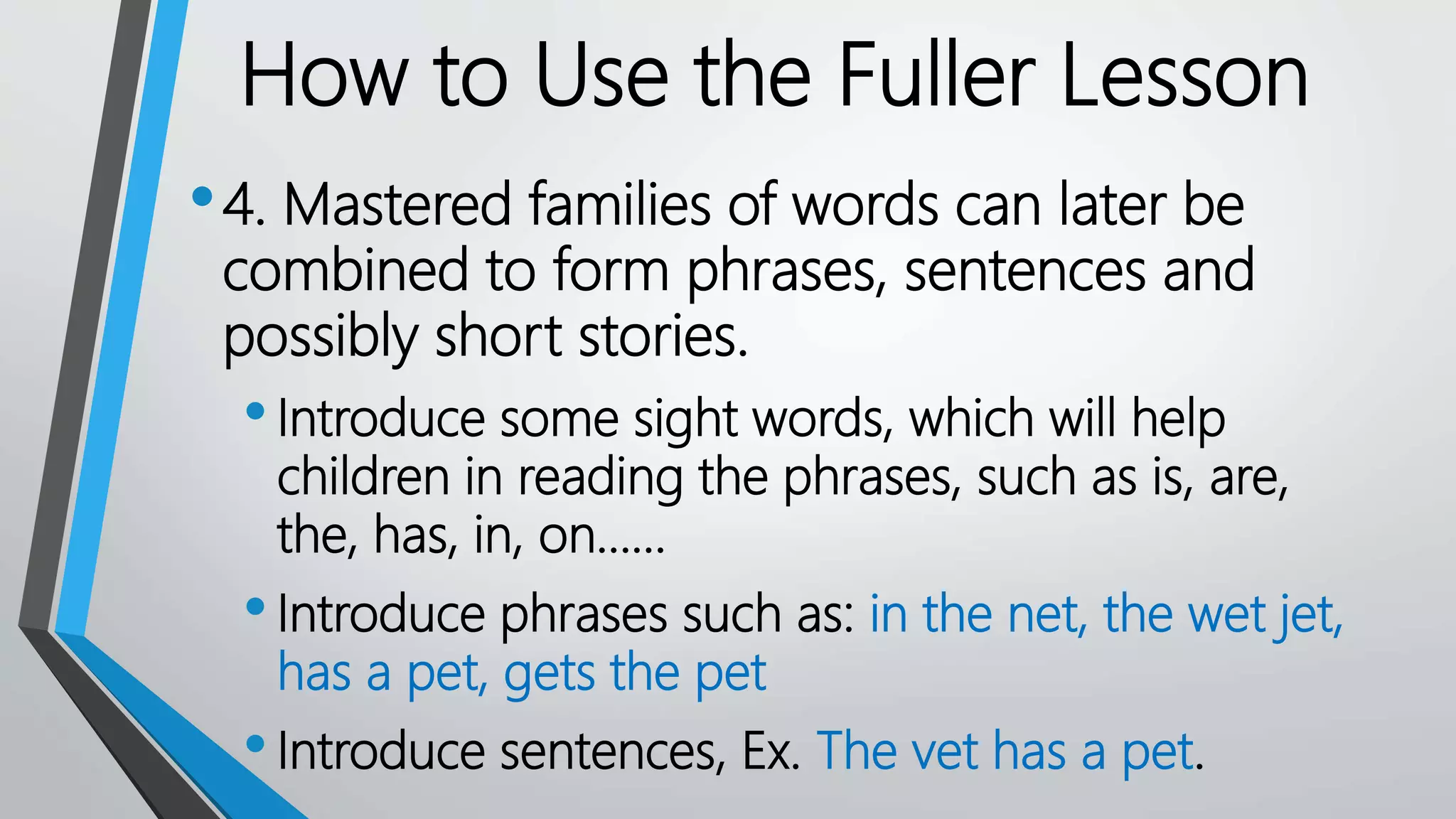 •4. Mastered families of words can later be
combined to form phrases, sentences and
possibly short stories.
•Introduce some sight words, which will help
children in reading the phrases, such as is, are,
the, has, in, on……
•Introduce phrases such as: in the net, the wet jet,
has a pet, gets the pet
•Introduce sentences, Ex. The vet has a pet.
How to Use the Fuller Lesson
 