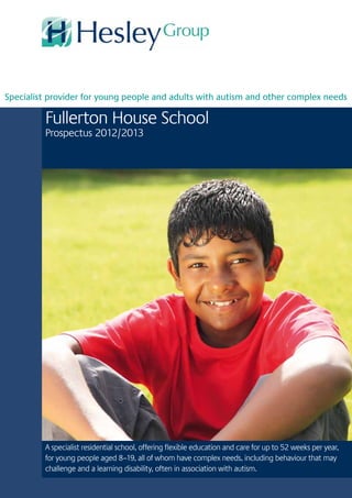 Fullerton House School
Prospectus 2012/2013
A specialist residential school, offering flexible education and care for up to 52 weeks per year,
for young people aged 8–19, all of whom have complex needs, including behaviour that may
challenge and a learning disability, often in association with autism.
Specialist provider for young people and adults with autism and other complex needs
 