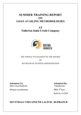 SUMMER TRAINING REPORT
ON
LOAN AVAILING METHODOLOGIES
AT
Fullerton India Credit Company
THE PARTIAL FULFILLMENT OF THE DEGREE
OF
BACHELOR OF BUSINESS ADMINISTRATION
Submitted To: Submitted By:
Miss Uma Raikhola VipinKumar
(Project coordinator) BBA 5th
sem.
Roll No.112294
DEVSTHALI VIDYAPEETH LALPUR , RUDRAPUR
 