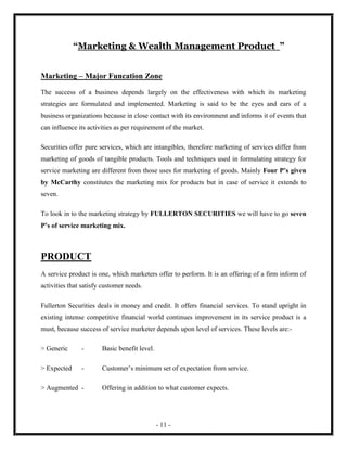 “Marketing & Wealth Management Product ”


Marketing – Major Funcation Zone

The success of a business depends largely on the effectiveness with which its marketing
strategies are formulated and implemented. Marketing is said to be the eyes and ears of a
business organizations because in close contact with its environment and informs it of events that
can influence its activities as per requirement of the market.

Securities offer pure services, which are intangibles, therefore marketing of services differ from
marketing of goods of tangible products. Tools and techniques used in formulating strategy for
service marketing are different from those uses for marketing of goods. Mainly Four P’s given
by McCarthy constitutes the marketing mix for products but in case of service it extends to
seven.

To look in to the marketing strategy by FULLERTON SECURITIES we will have to go seven
P’s of service marketing mix.



PRODUCT
A service product is one, which marketers offer to perform. It is an offering of a firm inform of
activities that satisfy customer needs.

Fullerton Securities deals in money and credit. It offers financial services. To stand upright in
existing intense competitive financial world continues improvement in its service product is a
must, because success of service marketer depends upon level of services. These levels are:-

> Generic      -       Basic benefit level.

> Expected     -       Customer’s minimum set of expectation from service.

> Augmented -          Offering in addition to what customer expects.




                                              - 11 -
 