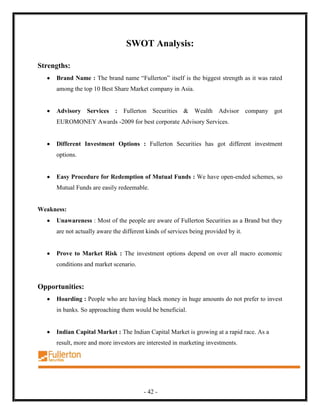 SWOT Analysis:

Strengths:
     Brand Name : The brand name “Fullerton” itself is the biggest strength as it was rated
     among the top 10 Best Share Market company in Asia.


     Advisory Services : Fullerton Securities & Wealth Advisor company got
     EUROMONEY Awards -2009 for best corporate Advisory Services.


     Different Investment Options : Fullerton Securities has got different investment
     options.


     Easy Procedure for Redemption of Mutual Funds : We have open-ended schemes, so
     Mutual Funds are easily redeemable.


Weakness:
     Unawareness : Most of the people are aware of Fullerton Securities as a Brand but they
     are not actually aware the different kinds of services being provided by it.


     Prove to Market Risk : The investment options depend on over all macro economic
     conditions and market scenario.


Opportunities:
     Hoarding : People who are having black money in huge amounts do not prefer to invest
     in banks. So approaching them would be beneficial.


     Indian Capital Market : The Indian Capital Market is growing at a rapid race. As a
     result, more and more investors are interested in marketing investments.




                                        - 42 -
 
