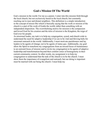 God s Mission Of The World
God s mission in the world. For me as a pastor, I enter into this mission field through
the local church, but not exclusively based in the local church, but constantly
reaching out to near and distant neighbors. This definition is a simple introduction
to the concept of missio Dei which is basically saying that the work or mission of the
church is a part of the work of Godin the world, rather than something with an
independent disposition. The overwhelming motive for mission is the compassion
and loveof God for his creation and the telos of mission is the Kingdom, the reign of
God over his people.
As missional leader, my task is to help my congregation, synod, and church wide to
understand the need for adaptive leadership if we are to be vital and thriving hubs for
missional outreach in the world. Additionally, I must motivate parishioners and lay
leaders to be agents of change; not to be agents of status quo. Additionally, my goal
allow the Spirit to transform my congregations from an inward focus of maintenance
to an outward focus of mission and to invite my congregation to be agents of adaptive
leadership and transformation beyond their comfort zones of homogeneity in their
current community context. In other words, my assignment is to help my
congregation to understand that the task of the church is to be the church. I must
show them the importance of evangelism and outreach, but our doing is important
must be married with our being the church. I must help my
 