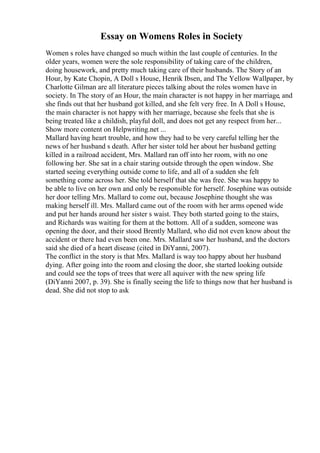 Essay on Womens Roles in Society
Women s roles have changed so much within the last couple of centuries. In the
older years, women were the sole responsibility of taking care of the children,
doing housework, and pretty much taking care of their husbands. The Story of an
Hour, by Kate Chopin, A Doll s House, Henrik Ibsen, and The Yellow Wallpaper, by
Charlotte Gilman are all literature pieces talking about the roles women have in
society. In The story of an Hour, the main character is not happy in her marriage, and
she finds out that her husband got killed, and she felt very free. In A Doll s House,
the main character is not happy with her marriage, because she feels that she is
being treated like a childish, playful doll, and does not get any respect from her...
Show more content on Helpwriting.net ...
Mallard having heart trouble, and how they had to be very careful telling her the
news of her husband s death. After her sister told her about her husband getting
killed in a railroad accident, Mrs. Mallard ran off into her room, with no one
following her. She sat in a chair staring outside through the open window. She
started seeing everything outside come to life, and all of a sudden she felt
something come across her. She told herself that she was free. She was happy to
be able to live on her own and only be responsible for herself. Josephine was outside
her door telling Mrs. Mallard to come out, because Josephine thought she was
making herself ill. Mrs. Mallard came out of the room with her arms opened wide
and put her hands around her sister s waist. They both started going to the stairs,
and Richards was waiting for them at the bottom. All of a sudden, someone was
opening the door, and their stood Brently Mallard, who did not even know about the
accident or there had even been one. Mrs. Mallard saw her husband, and the doctors
said she died of a heart disease (cited in DiYanni, 2007).
The conflict in the story is that Mrs. Mallard is way too happy about her husband
dying. After going into the room and closing the door, she started looking outside
and could see the tops of trees that were all aquiver with the new spring life
(DiYanni 2007, p. 39). She is finally seeing the life to things now that her husband is
dead. She did not stop to ask
 