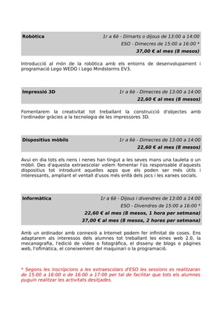 Robòtica 1r a 6è - Dimarts o dijous de 13:00 a 14:00
ESO - Dimecres de 15:00 a 16:00 *
37,00 € al mes (8 mesos)
Introducció al món de la robòtica amb els entorns de desenvolupament i
programació Lego WEDO i Lego Mindstorms EV3.
Impressió 3D 1r a 6è - Dimecres de 13:00 a 14:00
22,60 € al mes (8 mesos)
Fomentarem la creativitat tot treballant la construcció d'objectes amb
l'ordinador gràcies a la tecnologia de les impressores 3D.
Dispositius mòbils 1r a 6è - Dimecres de 13:00 a 14:00
22,60 € al mes (8 mesos)
Avui en dia tots els nens i nenes han tingut a les seves mans una tauleta o un
mòbil. Des d'aquesta extraescolar volem fomentar l'ús responsable d'aquests
dispositius tot introduint aquelles apps que els poden ser més útils i
interessants, ampliant el ventall d'usos més enllà dels jocs i les xarxes socials.
Informàtica 1r a 6è - Dijous i divendres de 13:00 a 14:00
ESO - Divendres de 15:00 a 16:00 *
22,60 € al mes (8 mesos, 1 hora per setmana)
37,00 € al mes (8 mesos, 2 hores per setmana)
Amb un ordinador amb connexió a Internet podem fer infinitat de coses. Ens
adaptarem als interessos dels alumnes tot treballant les eines web 2.0, la
mecanografia, l'edició de vídeo o fotogràfica, el disseny de blogs o pàgines
web, l'ofimàtica, el coneixement del maquinari o la programació.
* Segons les inscripcions a les extraescolars d'ESO les sessions es realitzaran
de 15:00 a 16:00 o de 16:00 a 17:00 per tal de facilitar que tots els alumnes
puguin realitzar les activitats desitjades.
 