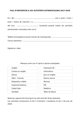FULL D'INSCRIPCIÓ A LES ACTIVITATS EXTRAESCOLARS 2017-2018
En / Na ............................................................................, com a pare / mare /
tutor / tutora de l'alumne / a ............................................................................
del curs .......................................... l'autoritzo perquè realitzi les activitats
extraescolars marcades amb una X.
Telèfon d'emergència durant l'horari de l'extraescolar: .......................................
Correu electrònic: ................................................................................................
Signatura i data
Marqueu amb una X l'opció o opcions desitjades
Anglès Impressió 3D
Contes en anglès Informàtica
Dansa Jocs en anglès
DELF - Francès Música activa
Dispositius mòbils Musical
Expressió plàstica PIE
Futbol Sala Robòtica
Handbol Taller de dibuix
Retorneu aquest full d'inscripció no més tard del 30 de setembre.
Les activitats començaran el dia 2 d'octubre i s'acabaran el dia 1 de juny de
2018.
 