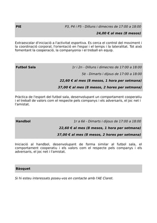PIE P3, P4 i P5 - Dilluns i dimecres de 17:00 a 18:00
24,00 € al mes (8 mesos)
Extraescolar d'iniciació a l'activitat esportiva. Es cerca el control del moviment i
la coordinació corporal, l'orientació en l'espai i el temps i la lateralitat. Tot això
fomentant la cooperació, la companyonia i el treball en equip.
Futbol Sala 1r i 2n - Dilluns i dimecres de 17:00 a 18:00
5è - Dimarts i dijous de 17:00 a 18:00
22,60 € al mes (8 mesos, 1 hora per setmana)
37,00 € al mes (8 mesos, 2 hores per setmana)
Pràctica de l'esport del futbol sala, desenvolupant un comportament cooperatiu
i el treball de valors com el respecte pels companys i els adversaris, el joc net i
l'amistat.
Handbol 1r a 6è - Dimarts i dijous de 17:00 a 18:00
22,60 € al mes (8 mesos, 1 hora per setmana)
37,00 € al mes (8 mesos, 2 hores per setmana)
Iniciació al handbol, desenvolupant de forma similar al futbol sala, el
comportament cooperatiu i els valors com el respecte pels companys i els
adversaris, el joc net i l'amistat.
Bàsquet
Si hi esteu interessats poseu-vos en contacte amb l'AE Claret.
 