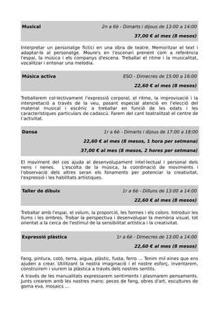 Musical 2n a 6è - Dimarts i dijous de 13:00 a 14:00
37,00 € al mes (8 mesos)
Interpretar un personatge fictici en una obra de teatre. Memoritzar el text i
adaptar-lo al personatge. Moure's en l'escenari prenent com a referència
l'espai, la música i els companys d'escena. Treballar el ritme i la musicalitat,
vocalitzar i entonar una melodia.
Música activa ESO - Dimecres de 15:00 a 16:00
22,60 € al mes (8 mesos)
Treballarem col·lectivament l’expressió corporal, el ritme, la improvisació i la
interpretació a través de la veu, posant especial atenció en l’elecció del
material musical i escènic a treballar en funció de les edats i les
característiques particulars de cadascú. Farem del cant teatralitzat el centre de
l’activitat.
Dansa 1r a 6è - Dimarts i dijous de 17:00 a 18:00
22,60 € al mes (8 mesos, 1 hora per setmana)
37,00 € al mes (8 mesos, 2 hores per setmana)
El moviment del cos ajuda al desenvolupament intel·lectual i personal dels
nens i nenes. L'escolta de la música, la coordinació de moviments i
l'observació dels altres seran els fonaments per potenciar la creativitat,
l'expressió i les habilitats artístiques.
Taller de dibuix 1r a 6è - Dilluns de 13:00 a 14:00
22,60 € al mes (8 mesos)
Treballar amb l'espai, el volum, la proporció, les formes i els colors. Introduir les
llums i les ombres. Trobar la perspectiva i desenvolupar la memòria visual, tot
orientat a la cerca de l'estímul de la sensibilitat artística i la creativitat.
Expressió plàstica 1r a 6è - Dimecres de 13:00 a 14:00
22,60 € al mes (8 mesos)
Fang, pintura, cotó, terra, aigua, plàstic, fusta, ferro ... Tenim mil eines que ens
ajuden a crear. Utilitzant la nostra imaginació i el nostre esforç, inventarem,
construirem i viurem la plàstica a través dels nostres sentits.
A través de les manualitats expressarem sentiments i plasmarem pensaments.
Junts crearem amb les nostres mans: peces de fang, obres d'art, escultures de
goma eva, mosaics ...
 